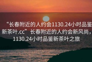 “長(zhǎng)春附近的人約會(huì)1130.24小時(shí)品鑒新茶葉.cc”長(zhǎng)春附近的人約會(huì)新風(fēng)尚，1130.24小時(shí)品鑒新茶葉之旅