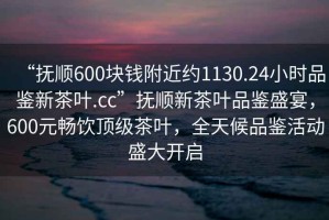 “撫順600塊錢附近約1130.24小時(shí)品鑒新茶葉.cc”撫順新茶葉品鑒盛宴，600元暢飲頂級(jí)茶葉，全天候品鑒活動(dòng)盛大開啟
