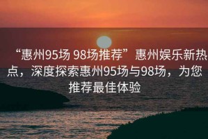 “惠州95場 98場推薦”惠州娛樂新熱點(diǎn)，深度探索惠州95場與98場，為您推薦最佳體驗(yàn)