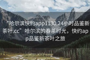“哈爾濱快約app1130.24小時品鑒新茶葉.cc”哈爾濱的春茶時光，快約app品鑒新茶葉之旅