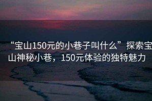 “寶山150元的小巷子叫什么”探索寶山神秘小巷，150元體驗(yàn)的獨(dú)特魅力