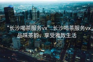 “長(zhǎng)沙喝茶服務(wù)vx”長(zhǎng)沙喝茶服務(wù)vx，品味茶韻，享受雅致生活