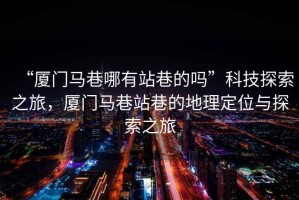 “廈門馬巷哪有站巷的嗎”科技探索之旅，廈門馬巷站巷的地理定位與探索之旅