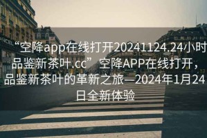 “空降app在線打開20241124.24小時品鑒新茶葉.cc”空降APP在線打開，品鑒新茶葉的革新之旅—2024年1月24日全新體驗