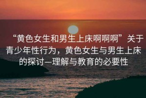 “黃色女生和男生上床啊啊啊”關(guān)于青少年性行為，黃色女生與男生上床的探討—理解與教育的必要性