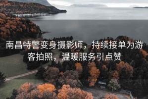 南昌特警變身攝影師，持續(xù)接單為游客拍照，溫暖服務(wù)引點贊