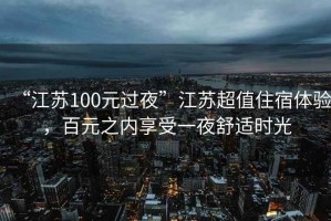 “江蘇100元過夜”江蘇超值住宿體驗(yàn)，百元之內(nèi)享受一夜舒適時(shí)光
