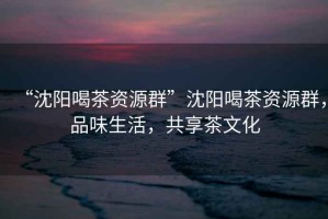 “沈陽(yáng)喝茶資源群”沈陽(yáng)喝茶資源群，品味生活，共享茶文化