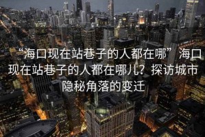 “?？诂F(xiàn)在站巷子的人都在哪”?？诂F(xiàn)在站巷子的人都在哪兒？探訪城市隱秘角落的變遷
