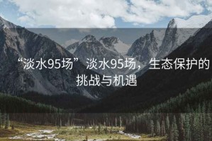 “淡水95場”淡水95場，生態(tài)保護(hù)的挑戰(zhàn)與機(jī)遇