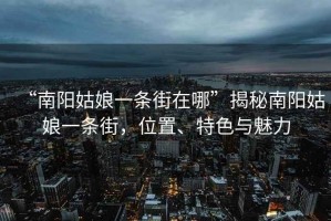 “南陽姑娘一條街在哪”揭秘南陽姑娘一條街，位置、特色與魅力