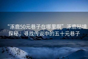 “涿鹿50元巷子在哪里啊”涿鹿秘境探秘，尋找傳說中的五十元巷子
