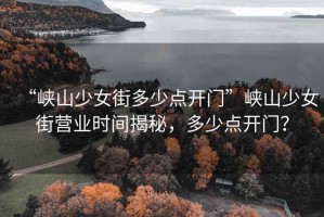 “峽山少女街多少點(diǎn)開(kāi)門(mén)”峽山少女街營(yíng)業(yè)時(shí)間揭秘，多少點(diǎn)開(kāi)門(mén)？