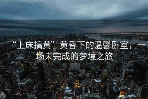 “上床搞黃”黃昏下的溫馨臥室，一場(chǎng)未完成的夢(mèng)境之旅