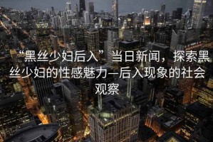 “黑絲少婦后入”當(dāng)日新聞，探索黑絲少婦的性感魅力—后入現(xiàn)象的社會觀察