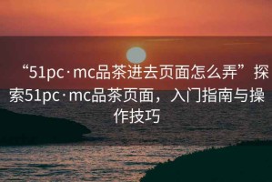 “51pc·mc品茶進(jìn)去頁(yè)面怎么弄”探索51pc·mc品茶頁(yè)面，入門指南與操作技巧