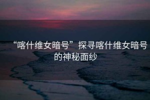 “喀什維女暗號(hào)”探尋喀什維女暗號(hào)的神秘面紗