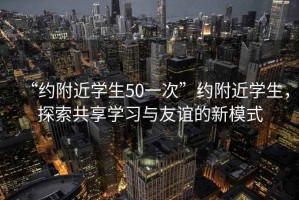 “約附近學(xué)生50一次”約附近學(xué)生，探索共享學(xué)習(xí)與友誼的新模式