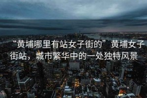 “黃埔哪里有站女子街的”黃埔女子街站，城市繁華中的一處獨特風(fēng)景