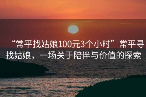 “常平找姑娘100元3個(gè)小時(shí)”常平尋找姑娘，一場(chǎng)關(guān)于陪伴與價(jià)值的探索