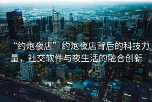 “約炮夜店”約炮夜店背后的科技力量，社交軟件與夜生活的融合創(chuàng)新