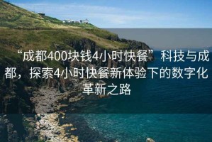 “成都400塊錢4小時快餐”科技與成都，探索4小時快餐新體驗下的數(shù)字化革新之路