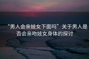 “男人會親妓女下面嗎”關(guān)于男人是否會親吻妓女身體的探討