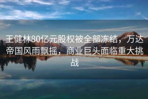 王健林80億元股權(quán)被全部?jī)鼋Y(jié)，萬(wàn)達(dá)帝國(guó)風(fēng)雨飄搖，商業(yè)巨頭面臨重大挑戰(zhàn)