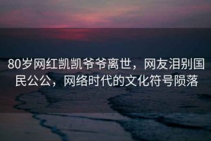 80歲網(wǎng)紅凱凱爺爺離世，網(wǎng)友淚別國民公公，網(wǎng)絡時代的文化符號隕落