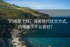 “約炮那個好”探索現(xiàn)代社交方式，約炮哪個平臺更好？