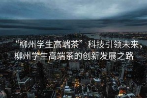 “柳州學(xué)生高端茶”科技引領(lǐng)未來，柳州學(xué)生高端茶的創(chuàng)新發(fā)展之路