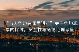 “與人約炮在哪里進行”關(guān)于約炮現(xiàn)象的探討，安全性與道德倫理考量