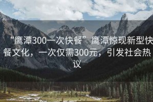 “鷹潭300一次快餐”鷹潭驚現(xiàn)新型快餐文化，一次僅需300元，引發(fā)社會(huì)熱議