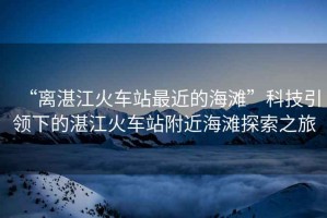 “離湛江火車站最近的海灘”科技引領(lǐng)下的湛江火車站附近海灘探索之旅