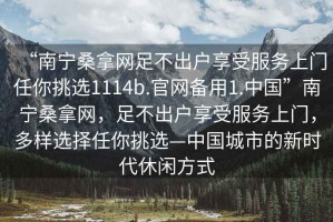 “南寧桑拿網(wǎng)足不出戶享受服務(wù)上門任你挑選1114b.官網(wǎng)備用1.中國(guó)”南寧桑拿網(wǎng)，足不出戶享受服務(wù)上門，多樣選擇任你挑選—中國(guó)城市的新時(shí)代休閑方式