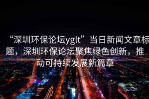 “深圳環(huán)保論壇yglt”當日新聞文章標題，深圳環(huán)保論壇聚焦綠色創(chuàng)新，推動可持續(xù)發(fā)展新篇章