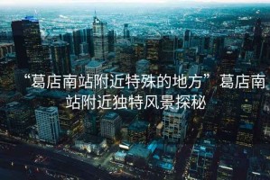 “葛店南站附近特殊的地方”葛店南站附近獨特風景探秘