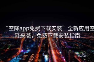 “空降app免費(fèi)下載安裝”全新應(yīng)用空降來襲，免費(fèi)下載安裝指南