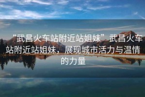 “武昌火車站附近站姐妹”武昌火車站附近站姐妹，展現(xiàn)城市活力與溫情的力量