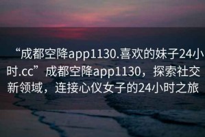 “成都空降app1130.喜歡的妹子24小時.cc”成都空降app1130，探索社交新領(lǐng)域，連接心儀女子的24小時之旅