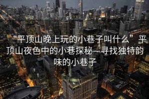 “平頂山晚上玩的小巷子叫什么”平頂山夜色中的小巷探秘—尋找獨特韻味的小巷子