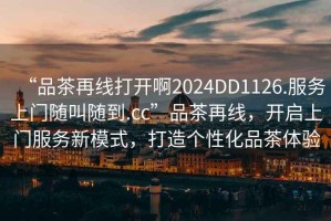 “品茶再線打開啊2024DD1126.服務(wù)上門隨叫隨到.cc”品茶再線，開啟上門服務(wù)新模式，打造個(gè)性化品茶體驗(yàn)