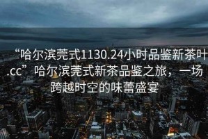 “哈爾濱莞式1130.24小時品鑒新茶葉.cc”哈爾濱莞式新茶品鑒之旅，一場跨越時空的味蕾盛宴