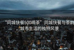 “同城快餐500喝茶”同城快餐與茶韻，城市生活的獨特風景