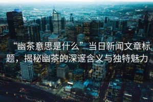 “幽茶意思是什么”當(dāng)日新聞文章標(biāo)題，揭秘幽茶的深邃含義與獨(dú)特魅力