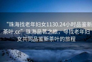 “珠海找老年婦女1130.24小時品鑒新茶葉.cc”珠海品茗之旅，尋找老年婦女共同品鑒新茶葉的旅程