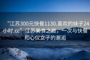 “江蘇300元快餐1130.喜歡的妹子24小時(shí).cc”江蘇美食之旅，一次與快餐和心儀女子的邂逅