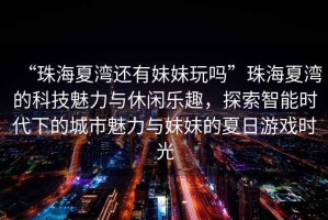 “珠海夏灣還有妹妹玩嗎”珠海夏灣的科技魅力與休閑樂趣，探索智能時(shí)代下的城市魅力與妹妹的夏日游戲時(shí)光