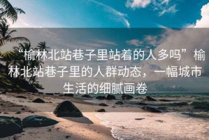 “榆林北站巷子里站著的人多嗎”榆林北站巷子里的人群動(dòng)態(tài)，一幅城市生活的細(xì)膩畫卷