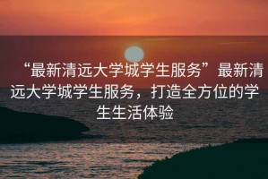 “最新清遠(yuǎn)大學(xué)城學(xué)生服務(wù)”最新清遠(yuǎn)大學(xué)城學(xué)生服務(wù)，打造全方位的學(xué)生生活體驗(yàn)